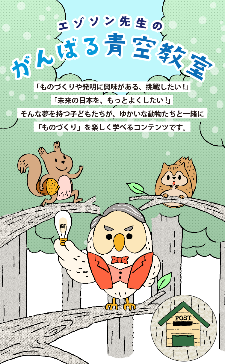エゾソン先生の がんばる青空教室/「ものづくりや発明に興味がある、挑戦したい！」「未来の日本を、もっとよくしたい！」そんな夢を持つ子どもたちが、ゆかいな動物たちと一緒に「ものづくり」を楽しく学べるコンテンツです。/助手：バルくん 好奇心が強いエゾリス。あまり周りを気にせず我が道を行く我が道をいく。トラブルメーカー。/教授：エゾソン エジソンによく似たフクロウ。いつも電球を持ち歩いている。電球は時々光る。タイミングは不明。エジソンの名言を好んで使う。/助手：ガンちゃん 心配性な性格のエゾモモンガ。バルくんが落としたどんぐりをキャッチするのが得意。面倒見がいい。/ポスト：北海道の森にある相談ポスト。海や山、時には都会からもエゾソン先生への手紙が届く。