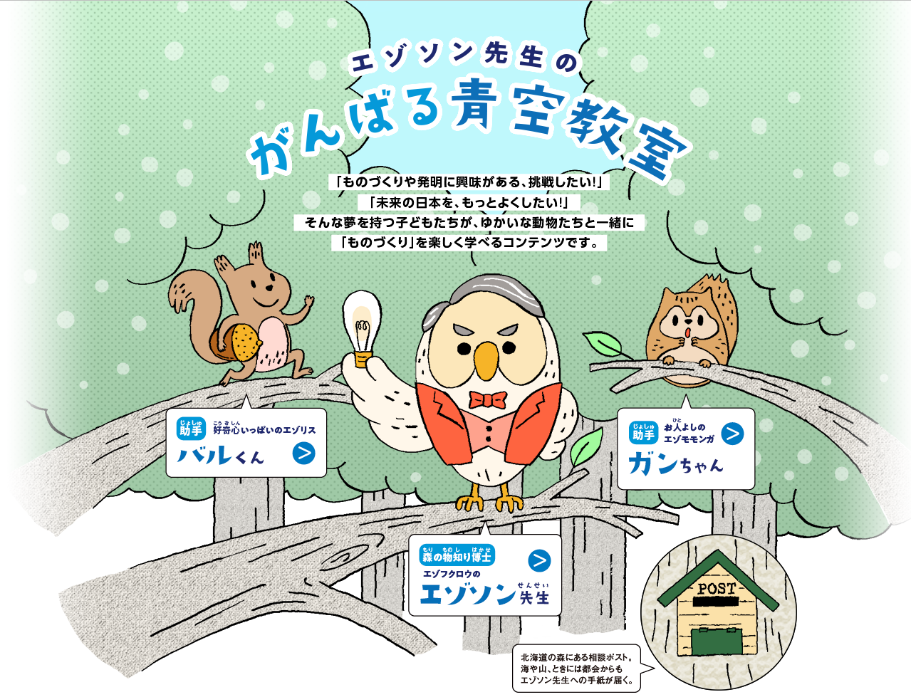 エゾソン先生の がんばる青空教室/「ものづくりや発明に興味がある、挑戦したい！」「未来の日本を、もっとよくしたい！」そんな夢を持つ子どもたちが、ゆかいな動物たちと一緒に「ものづくり」を楽しく学べるコンテンツです。/助手：バルくん 好奇心が強いエゾリス。あまり周りを気にせず我が道を行く我が道をいく。トラブルメーカー。/教授：エゾソン エジソンによく似たフクロウ。いつも電球を持ち歩いている。電球は時々光る。タイミングは不明。エジソンの名言を好んで使う。/助手：ガンちゃん 心配性な性格のエゾモモンガ。バルくんが落としたどんぐりをキャッチするのが得意。面倒見がいい。/ポスト：北海道の森にある相談ポスト。海や山、時には都会からもエゾソン先生への手紙が届く。