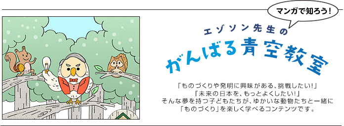 エゾソン先生の がんばる青空教室/「ものづくりや発明に興味がある、挑戦したい！」「未来の日本を、もっとよくしたい！」そんな夢を持つ子どもたちが、ゆかいな動物たちと一緒に「ものづくり」を楽しく学べるコンテンツです。